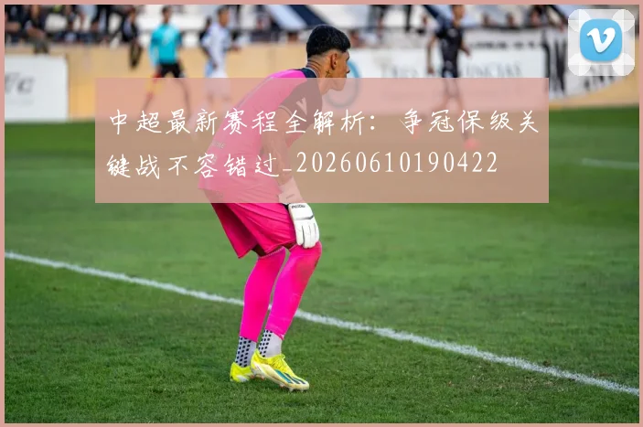 中超最新赛程全解析：争冠保级关键战不容错过_20260610190422