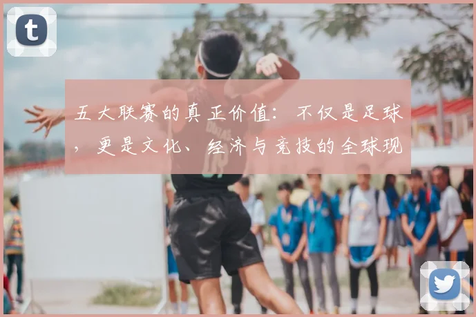 五大联赛的真正价值：不仅是足球，更是文化、经济与竞技的全球现象解析